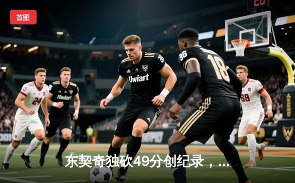 东契奇独砍49分创纪录，独行侠加时险胜篮网迎四连胜