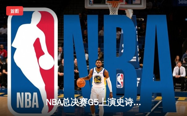 NBA总决赛G5上演史诗逆转 雄鹿4分险胜太阳夺赛点