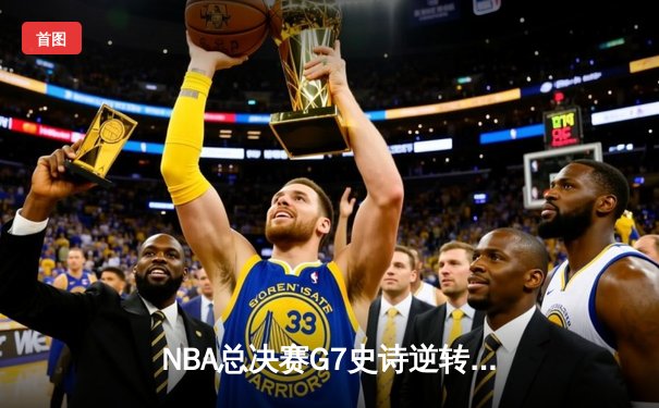NBA总决赛G7史诗逆转：凯尔特人末节轰21-0攻势终结16年冠军荒